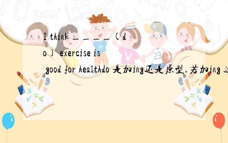 I think ____(do) exercise is good for healthdo 是加ing还是原型,若加ing 这件事情得是主语,而现在I是主语,那么do是什么形式,
