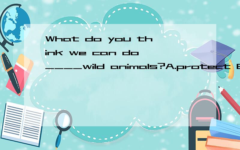 What do you think we can do ____wild animals?A.protect B.protecting C.to protect D.protects 说下理由