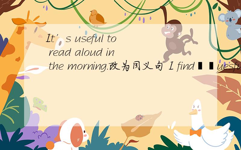 It’s useful to read aloud in the morning.改为同义句 I find▁▁uesful▁ ▁aloud in the morning.写分析..