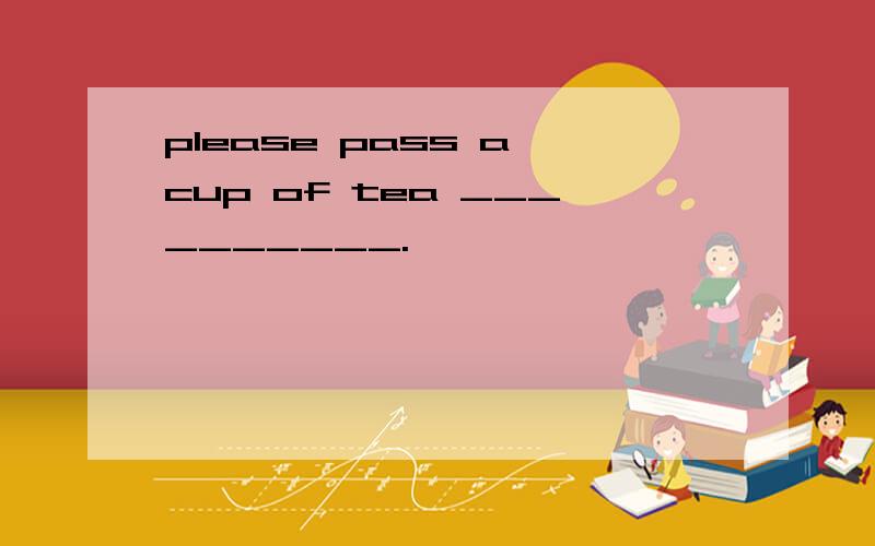 please pass a cup of tea __________.