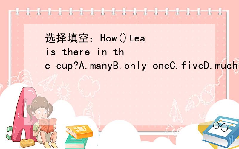 选择填空：How()tea is there in the cup?A.manyB.only oneC.fiveD.much