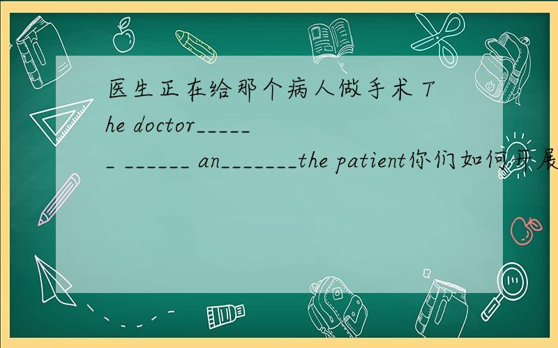 医生正在给那个病人做手术 The doctor______ ______ an_______the patient你们如何开展工作？How do you______ ______ _______your work?