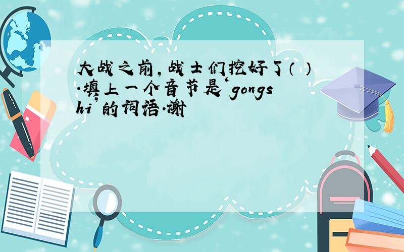 大战之前,战士们挖好了（ ）.填上一个音节是‘gongshi’的词语.谢