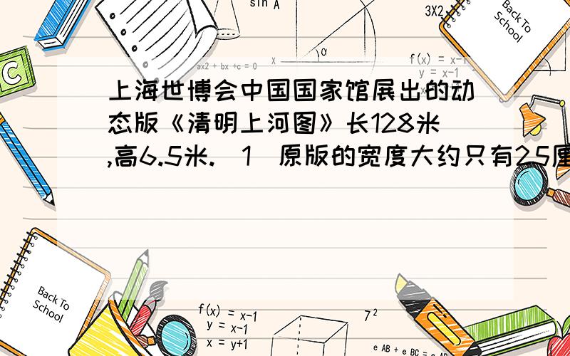 上海世博会中国国家馆展出的动态版《清明上河图》长128米,高6.5米.（1）原版的宽度大约只有25厘米,那么动态版和原版的宽度比是多少?（2）如果动态版和原版的长度比与宽度比相同,那么动
