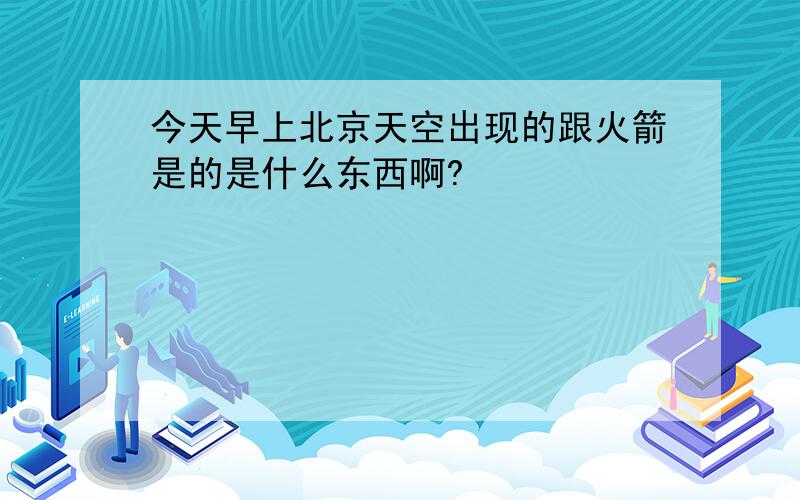 今天早上北京天空出现的跟火箭是的是什么东西啊?