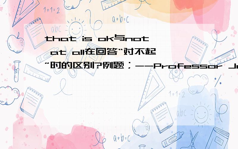 that is ok与not at all在回答“对不起”时的区别?例题；--Professor Johnson,I'm afraid I can't finish the report this day .--( ).How about next week?A.Not at all.B.That'OK.