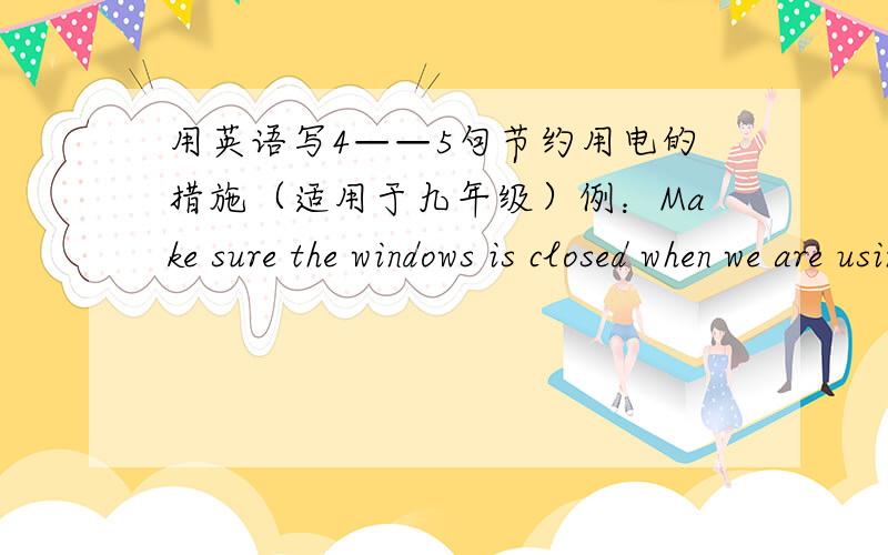 用英语写4——5句节约用电的措施（适用于九年级）例：Make sure the windows is closed when we are using the air conditioner
