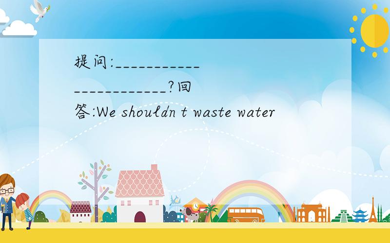 提问:_______________________?回答:We shouldn t waste water