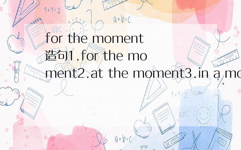 for the moment造句1.for the moment2.at the moment3.in a moment4.the moment以上4个短语各造一个句子,