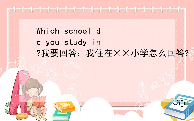 Which school do you study in?我要回答：我住在××小学怎么回答?