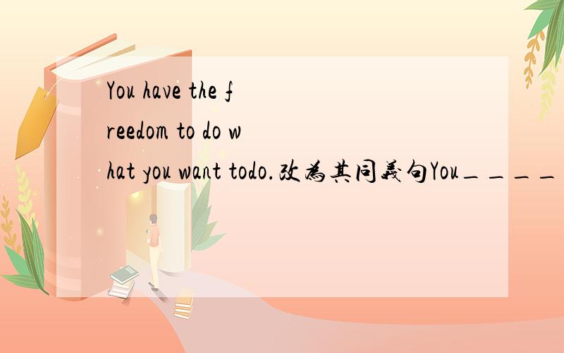 You have the freedom to do what you want todo.改为其同义句You____ ____ ____do what you want to do.