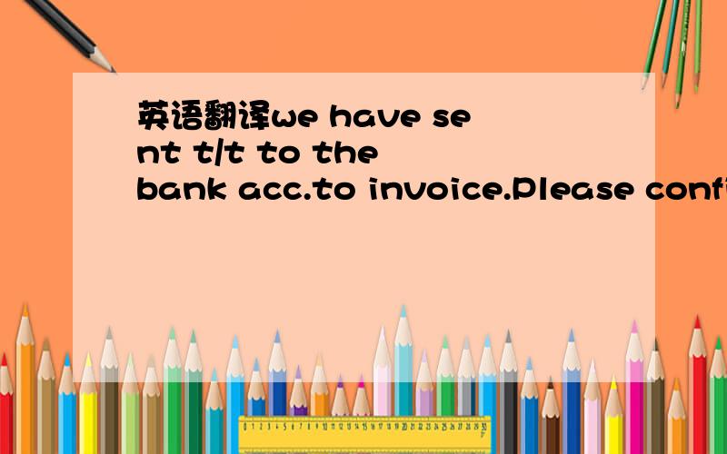 英语翻译we have sent t/t to the bank acc.to invoice.Please confirm receipt and dispatch.我们已经电汇付款到你们的银行帐户上了,发票!请确认收据并、、、 还请朋友们帮忙!