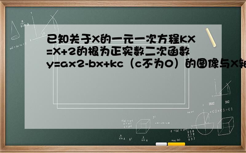已知关于X的一元一次方程KX=X+2的根为正实数二次函数y=ax2-bx+kc（c不为0）的图像与X轴一个交点的横坐标为11.若方程KX=X+2的根为正整数,求整数k的值.2 求代数式 (kc)^2--b ^2 +ab 的值——————