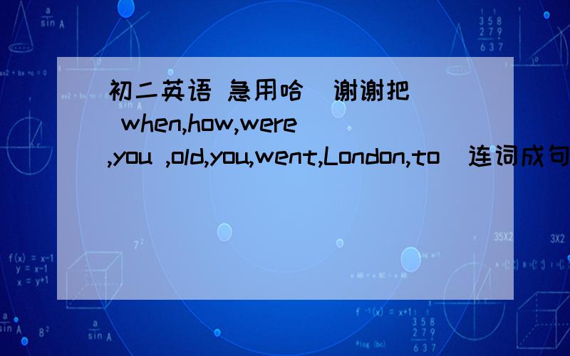 初二英语 急用哈  谢谢把  when,how,were,you ,old,you,went,London,to  连词成句 ,谢谢 哦