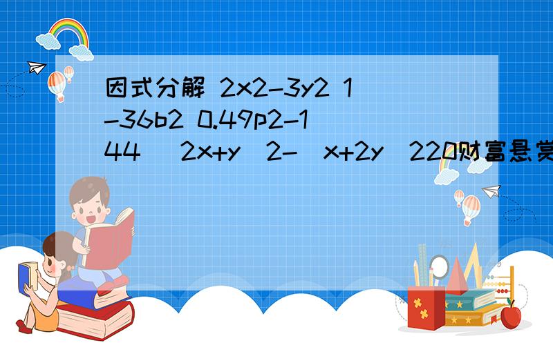 因式分解 2x2-3y2 1-36b2 0.49p2-144 (2x+y)2-(x+2y)220财富悬赏