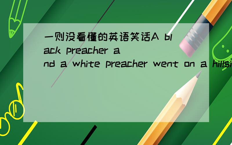 一则没看懂的英语笑话A black preacher and a white preacher went on a hillside to find out if God was black or white. The white preacher askes, 