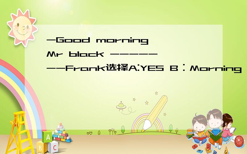 -Good morning,Mr black -------Frank选择A:YES B：Morning C:NO D:Good afternoon