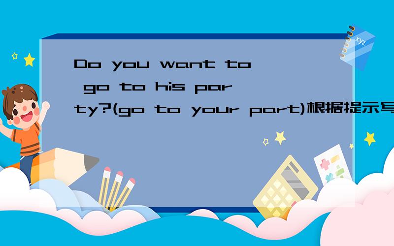 Do you want to go to his party?(go to your part)根据提示写答句