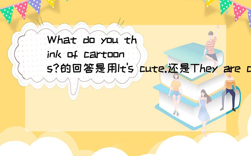 What do you think of cartoons?的回答是用It's cute.还是They are cute.