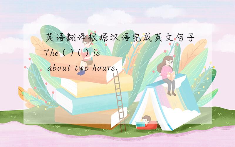 英语翻译根据汉语完成英文句子The ( ) ( ) is about two hours.