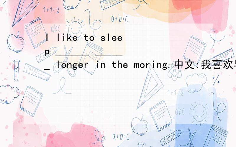 I like to sleep ______ ______ longer in the moring.中文:我喜欢早晨睡得时间长一点儿