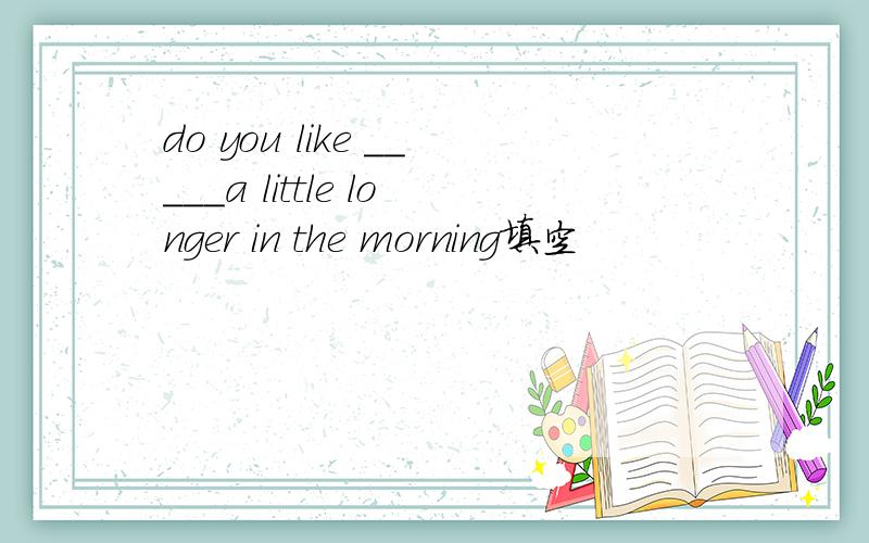 do you like _____a little longer in the morning填空