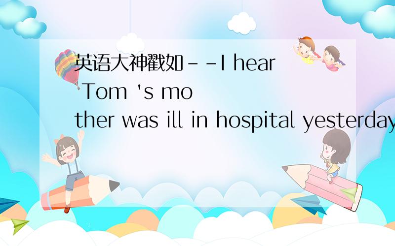 英语大神戳如--I hear Tom 's mother was ill in hospital yesterday.--Oh,I'm sorry to hear that.Is she _____ now?A.any well     B.some better     C.any better     D.any good选什么?为什么?
