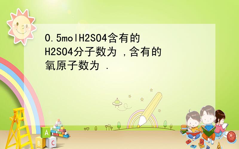 0.5molH2SO4含有的H2SO4分子数为 ,含有的氧原子数为 .