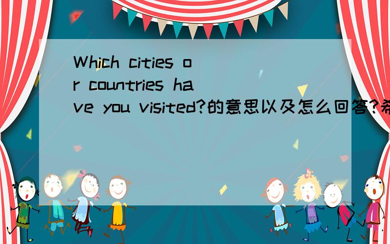 Which cities or countries have you visited?的意思以及怎么回答?希望人心的叔叔阿姨哥哥姐姐爷爷奶奶帮帮忙!