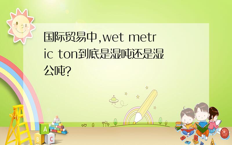 国际贸易中,wet metric ton到底是湿吨还是湿公吨?