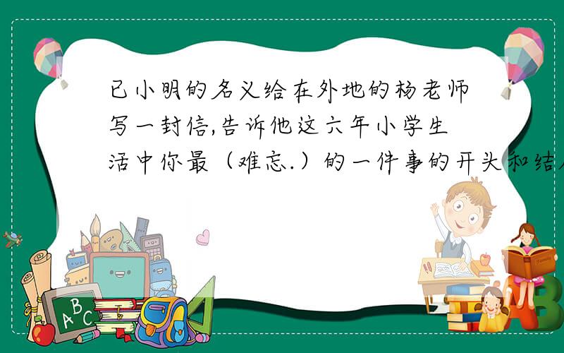已小明的名义给在外地的杨老师写一封信,告诉他这六年小学生活中你最（难忘.）的一件事的开头和结尾.