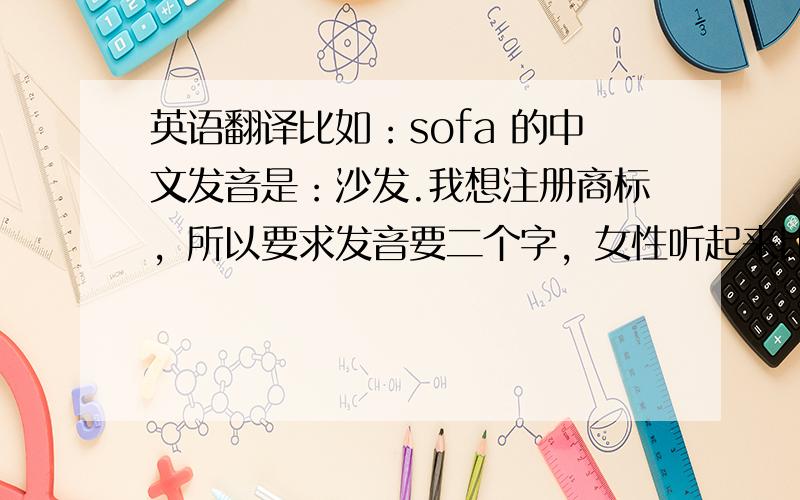 英语翻译比如：sofa 的中文发音是：沙发.我想注册商标，所以要求发音要二个字，女性听起来比较喜爱，通用些的，