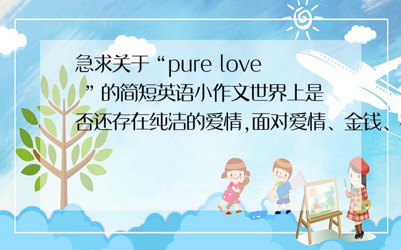 急求关于“pure love ”的简短英语小作文世界上是否还存在纯洁的爱情,面对爱情、金钱、相貌、权利时该如何作出选择,什么才是第一位,正反两面,十句话左右.