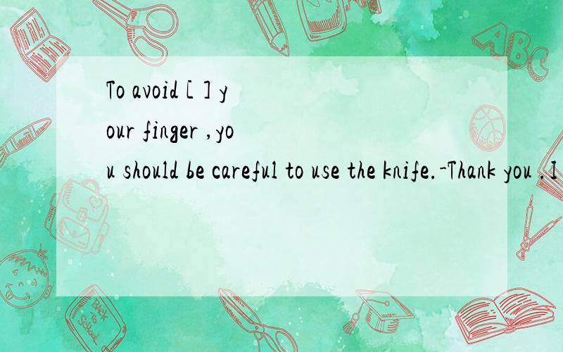 To avoid [ ] your finger ,you should be careful to use the knife.-Thank you .I will .括号内应选 A cut B to cut C to hurt D hurting