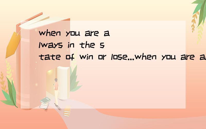 when you are always in the state of win or lose...when you are always in the state of win or lose,you are apt to be crazy.especially when you arealways loser,you must feel bad all the time.how could a man keep balance when he or she isin the bad mood