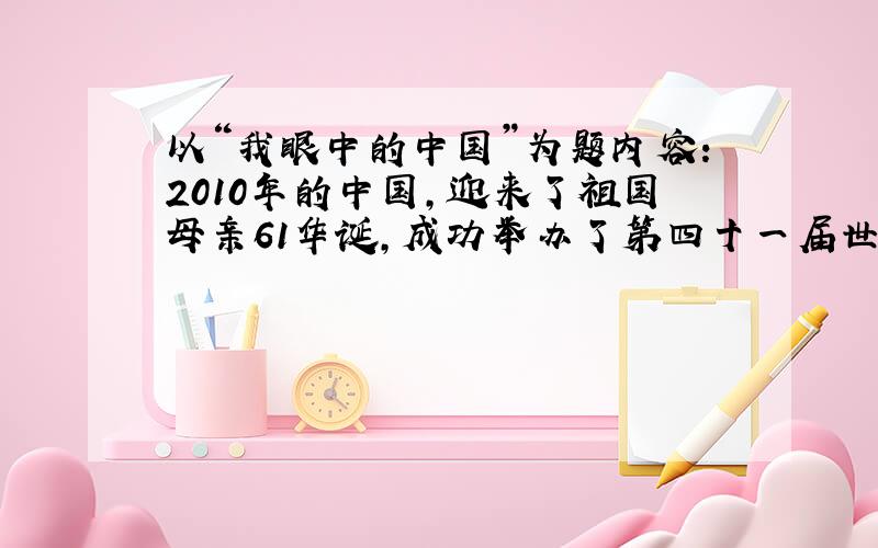 以“我眼中的中国”为题内容：2010年的中国,迎来了祖国母亲61华诞,成功举办了第四十一届世界博览会——上海世博会,创造了世界博览会史上最大规模的记录：在广州举办了规模盛大的亚运