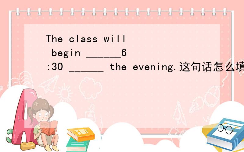 The class will begin ______6:30 ______ the evening.这句话怎么填