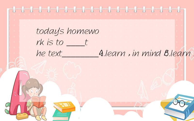 today's homework is to ____the text________A.learn ,in mind B.learn ,by heart C.keep ,by heart D.keep,in the mind
