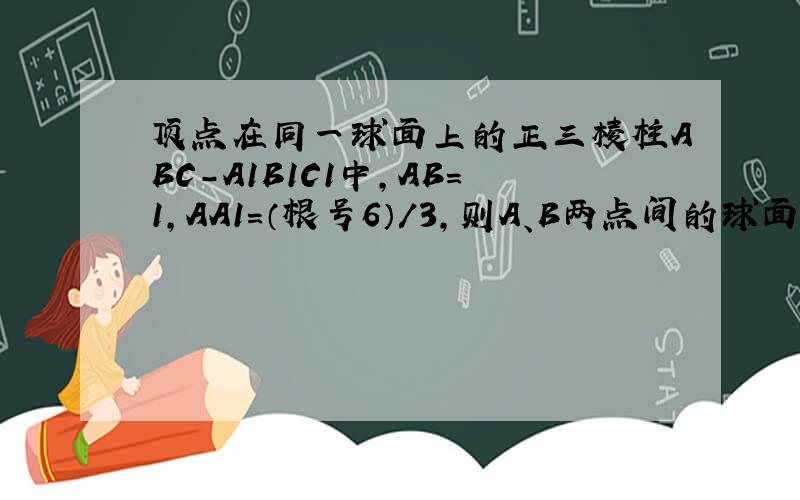 顶点在同一球面上的正三棱柱ABC-A1B1C1中,AB=1,AA1=（根号6）/3,则A、B两点间的球面距离为