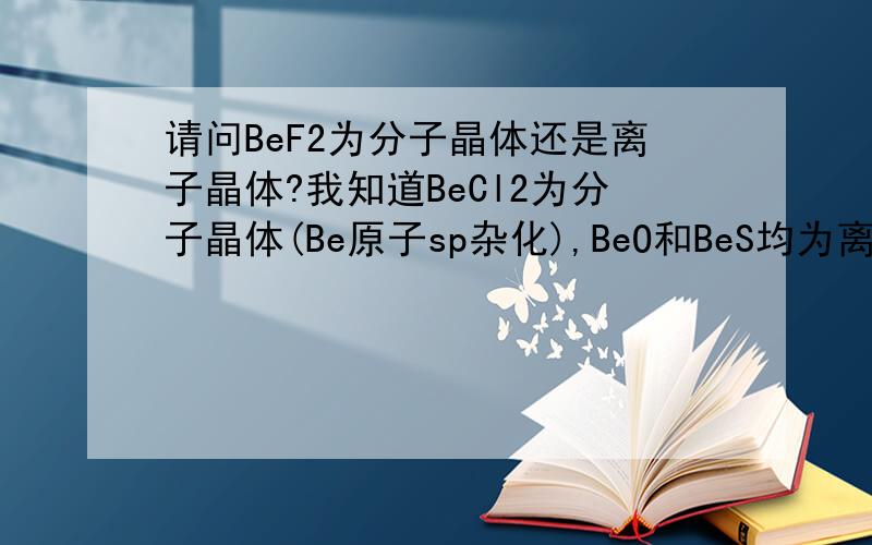 请问BeF2为分子晶体还是离子晶体?我知道BeCl2为分子晶体(Be原子sp杂化),BeO和BeS均为离子晶体,可不知道BeF2究竟为何种晶体,