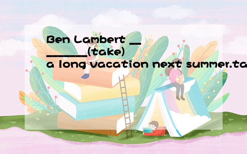 Ben Lambert _________(take) a long vacation next summer.taking好像不对,我觉得是will take