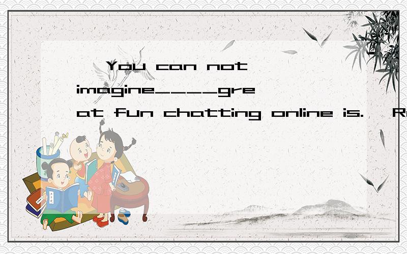 — You can not imagine____great fun chatting online is.— Really?But it may cause youa lot of tro— You can not imagine____great fun chatting online is.— Really?But it may cause youa lot of trouble.A.what B.howC.whyD.whether我知道答案是A.