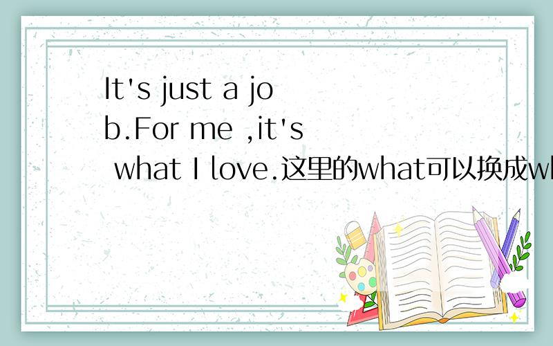 It's just a job.For me ,it's what I love.这里的what可以换成which吗?