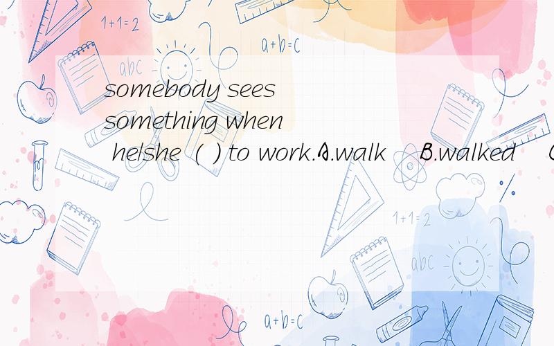 somebody sees something when he/she ( ) to work.A.walk    B.walked    C.walking    D.is   walking说明理由