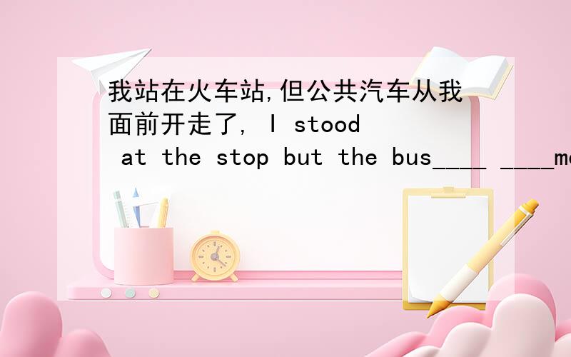 我站在火车站,但公共汽车从我面前开走了, I stood at the stop but the bus____ ____me