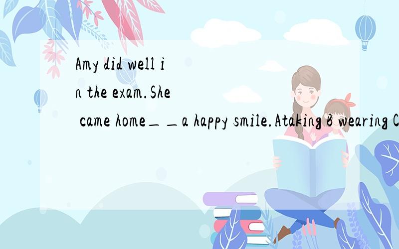 Amy did well in the exam.She came home__a happy smile.Ataking B wearing Cbringing D carrying