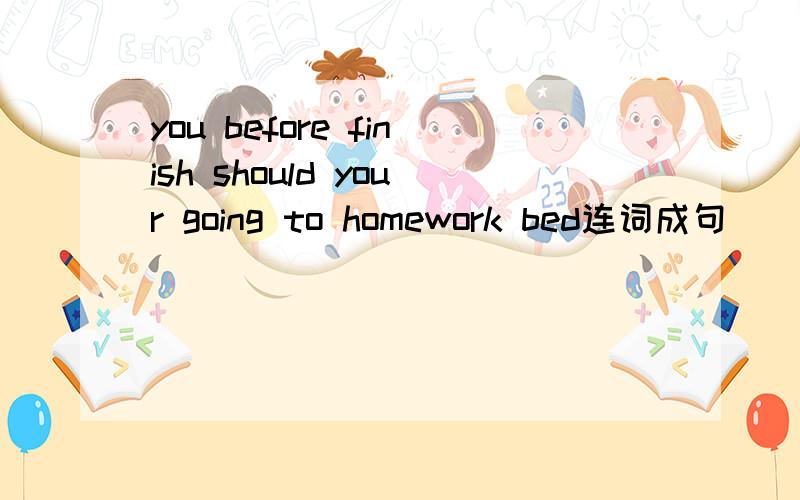 you before finish should your going to homework bed连词成句