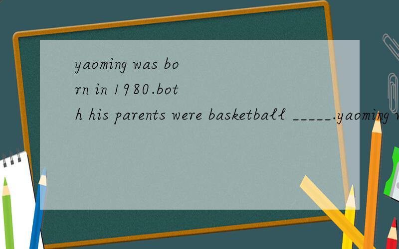 yaoming was born in 1980.both his parents were basketball _____.yaoming was not much taller than thother boys in his clss before grade 4.but later,he was much ____thanany other boys in hid school.________he was tall,he always cleaned all the ______wi