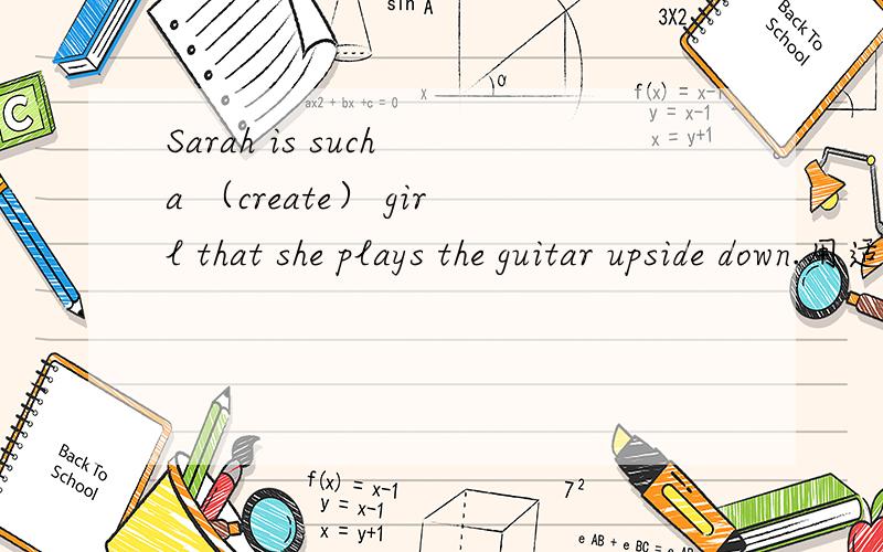 Sarah is such a （create） girl that she plays the guitar upside down.用适当形式填空.