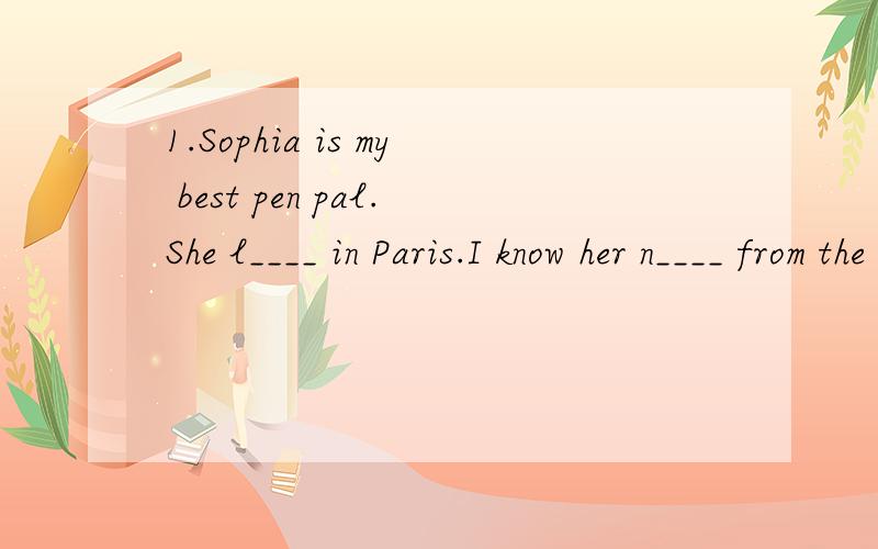 1.Sophia is my best pen pal.She l____ in Paris.I know her n____ from the magazine.2.They are goingto f_____primary school soon.We often write t_____each other.I like to tell them e_____about me.